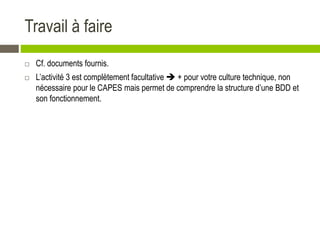 Travail à faire
 Cf. documents fournis.
 L’activité 3 est complètement facultative  + pour votre culture technique, non
nécessaire pour le CAPES mais permet de comprendre la structure d’une BDD et
son fonctionnement.
 