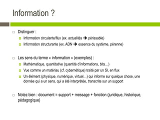 Information ?
 Distinguer :
 Information circulante/flux (ex. actualités  périssable)
 Information structurante (ex. ADN  essence du système, pérenne)
 Les sens du terme « information » (exemples) :
 Mathématique, quantitative (quantité d’informations, bits…)
 Vue comme un matériau (cf. cybernétique) traité par un SI, en flux
 Un élément (physique, numérique, virtuel…) qui informe sur quelque chose, une
donnée qui a un sens, qui a été interprétée, transcrite sur un support
 Notez bien : document = support + message + fonction (juridique, historique,
pédagogique)
 