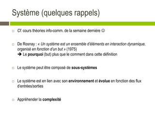 Système (quelques rappels)
 Cf. cours théories info-comm. de la semaine dernière 
 De Rosnay : « Un système est un ensemble d’éléments en interaction dynamique,
organisé en fonction d’un but » (1975)
 Le pourquoi (but) plus que le comment dans cette définition
 Le système peut être composé de sous-systèmes
 Le système est en lien avec son environnement et évolue en fonction des flux
d’entrées/sorties
 Appréhender la complexité
 