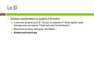 Le SI
 Quelques caractérisations du système d’information :
 A votre avis, qu’est-ce qu’un SI ? De quoi se compose-t-il ? Quels organes, quels
échanges entre ces organes ? Quels liens avec l’environnement ?
 Ressources humaines, techniques, informations…
 Système socio-technique
 