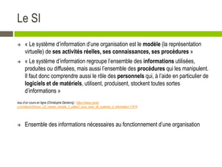 Le SI
 « Le système d’information d’une organisation est le modèle (la représentation
virtuelle) de ses activités réelles, ses connaissances, ses procédures »
 « Le système d’information regroupe l’ensemble des informations utilisées,
produites ou diffusées, mais aussi l’ensemble des procédures qui les manipulent.
Il faut donc comprendre aussi le rôle des personnels qui, à l’aide en particulier de
logiciels et de matériels, utilisent, produisent, stockent toutes sortes
d’informations »
Issu d’un cours en ligne (Christophe Declercq) : https://www.canal-
u.tv/video/c2i/mooc_c2i_nantes_module_3_video2_vous_avez_dit_systeme_d_information.17474
 Ensemble des informations nécessaires au fonctionnement d’une organisation
 