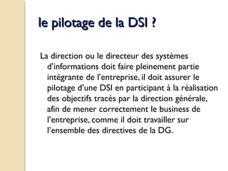 le pilotage de la DSI ?le pilotage de la DSI ?
La direction ou le directeur des systèmes
d’informations doit faire pleinement partie
intégrante de l’entreprise, il doit assurer le
pilotage d’une DSI en participant à la réalisation
des objectifs tracés par la direction générale,
afin de mener correctement le business de
l’entreprise, comme il doit travailler sur
l’ensemble des directives de la DG.
 
