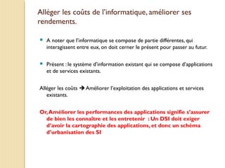 Alléger les coûts de l’informatique, améliorer ses
rendements.
 A noter que l’informatique se compose de partie différentes, qui
interagissent entre eux, on doit cerner le présent pour passer au futur.
 Présent : le système d’information existant qui se compose d’applications
et de services existants.
Alléger les coûts  Améliorer l’exploitation des applications et services
existants.
Or,Améliorer les performances des applications signifie s’assurer
de bien les connaître et les entretenir : Un DSI doit exiger
d’avoir la cartographie des applications, et donc un schéma
d’urbanisation des SI
 