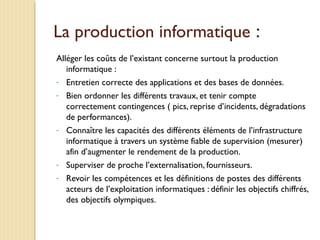 La production informatique :
Alléger les coûts de l’existant concerne surtout la production
informatique :
- Entretien correcte des applications et des bases de données.
- Bien ordonner les différents travaux, et tenir compte
correctement contingences ( pics, reprise d’incidents, dégradations
de performances).
- Connaître les capacités des différents éléments de l’infrastructure
informatique à travers un système fiable de supervision (mesurer)
afin d’augmenter le rendement de la production.
- Superviser de proche l’externalisation, fournisseurs.
- Revoir les compétences et les définitions de postes des différents
acteurs de l’exploitation informatiques : définir les objectifs chiffrés,
des objectifs olympiques.
 