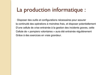 La production informatique :
- Disposer des outils et configurations nécessaires pour assurer
la continuité des opérations à moindres frais, et disposer potentiellement
D’une cellule de crise entrainée à la gestion des incidents graves, cette
Cellule de « pompiers volontaires » aura été entrainée régulièrement
Grâce à des exercices en vraie grandeur.
 