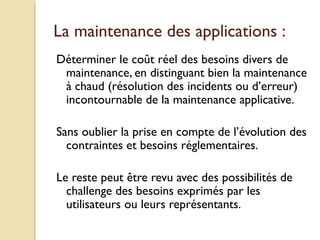 La maintenance des applications :
Déterminer le coût réel des besoins divers de
maintenance, en distinguant bien la maintenance
à chaud (résolution des incidents ou d’erreur)
incontournable de la maintenance applicative.
Sans oublier la prise en compte de l’évolution des
contraintes et besoins réglementaires.
Le reste peut être revu avec des possibilités de
challenge des besoins exprimés par les
utilisateurs ou leurs représentants.
 