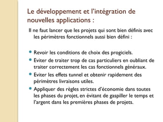 Le développement et l’intégration de
nouvelles applications :
Il ne faut lancer que les projets qui sont bien définis avec
les périmètres fonctionnels aussi bien défini :
 Revoir les conditions de choix des progiciels.
 Eviter de traiter trop de cas particuliers en oubliant de
traiter correctement les cas fonctionnels généraux.
 Eviter les effets tunnel et obtenir rapidement des
périmètres livraisons utiles.
 Appliquer des règles strictes d’économie dans toutes
les phases du projet, en évitant de gaspiller le temps et
l’argent dans les premières phases de projets.
 
