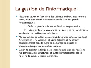 La gestion de l’informatique :
 Mettre en œuvre et faire vivre des tableaux de bord avec nombre
limité, mais bien choisi, d’indicateurs sur le suivi des grands
fondamentaux :
1- D’abord pour le suivi des opérations de production.
2- Puis pour la prise en compte des écarts et des incidents, la
satisfaction des utilisateurs principaux.
 Ne pas oublier de définir des contrat de service SLA (service level
Agreements) – raisonnables et assez détaillés, et de réviser
périodiquement dans le cadre de démarche de qualité et
d’amélioration permanente des résultats.
 Eviter de gaspiller le temps des collaborateurs avec des réunions
mal planifiées, mal structurées et surtout inflationnistes par le
nombre de sujets, à choisir la matinée.
 