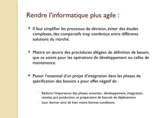 Rendre l’informatique plus agile :
 Il faut simplifier les processus de décision, éviter des études
complexes, des comparatifs trop nombreux entre différents
solutions du marché.
 Mettre en œuvre des procédures allégées de définition de besoin,
que ce soient pour les opérations de développement ou celles de
maintenance.
 Passer l’essentiel d’un projet d’intégration dans les phases de
spécification des besoins a pour effet négatif de :
 Réduire l’importance des phases suivantes : développement, intégration,
recette, pré production, et préparation de bascule de déploiement.
 Leur donner ainsi de bien moins bonnes conditions.
 