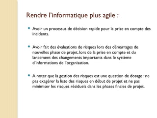 Rendre l’informatique plus agile :
 Avoir un processus de décision rapide pour la prise en compte des
incidents.
 Avoir fait des évaluations de risques lors des démarrages de
nouvelles phase de projet, lors de la prise en compte et du
lancement des changements importants dans le système
d’informations de l’organisation.
 A noter que la gestion des risques est une question de dosage : ne
pas exagérer la liste des risques en début de projet et ne pas
minimiser les risques résiduels dans les phases finales de projet.
 