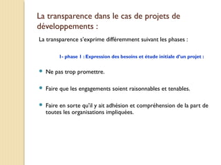 La transparence dans le cas de projets de
développements :
La transparence s’exprime différemment suivant les phases :
1- phase 1 : Expression des besoins et étude initiale d’un projet :
 Ne pas trop promettre.
 Faire que les engagements soient raisonnables et tenables.
 Faire en sorte qu’il y ait adhésion et compréhension de la part de
toutes les organisations impliquées.
 
