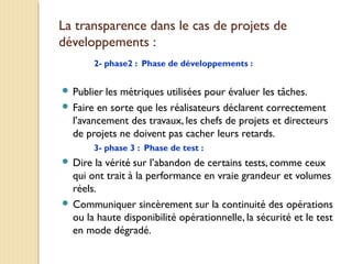 La transparence dans le cas de projets de
développements :
2- phase2 : Phase de développements :
 Publier les métriques utilisées pour évaluer les tâches.
 Faire en sorte que les réalisateurs déclarent correctement
l’avancement des travaux, les chefs de projets et directeurs
de projets ne doivent pas cacher leurs retards.
3- phase 3 : Phase de test :
 Dire la vérité sur l’abandon de certains tests, comme ceux
qui ont trait à la performance en vraie grandeur et volumes
réels.
 Communiquer sincèrement sur la continuité des opérations
ou la haute disponibilité opérationnelle, la sécurité et le test
en mode dégradé.
 