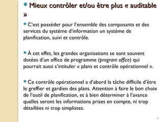 29
Mieux contrôler et/ou être plus « auditableMieux contrôler et/ou être plus « auditable
»»
C’est posséder pour l’ensemble des composants et des
services du système d’information un système de
planification, suivi et contrôle.
À cet effet, les grandes organisations se sont souvent
dotées d’un office de programme (program office) qui
pourrait aussi s’intituler « plans et contrôle opérationnel ».
Ce contrôle opérationnel a d’abord la tâche difficile d’être
le greffier et gardien des plans. Attention à faire le bon choix
de l’outil de planification, et à bien déterminer à l’avance
quelles seront les informations prises en compte, ni trop
détaillées ni trop simplistes.
 
