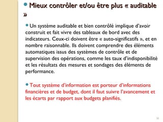 30
Mieux contrôler et/ou être plus « auditableMieux contrôler et/ou être plus « auditable
»»
Un système auditable et bien contrôlé implique d’avoir
construit et fait vivre des tableaux de bord avec des
indicateurs. Ceux-ci doivent être « auto-significatifs », et en
nombre raisonnable. Ils doivent comprendre des éléments
automatiques issus des systèmes de contrôle et de
supervision des opérations, comme les taux d’indisponibilité
et les résultats des mesures et sondages des éléments de
performance.
Tout système d’information est porteur d’informations
financières et de budget, dont il faut suivre l’avancement et
les écarts par rapport aux budgets planifiés.
 