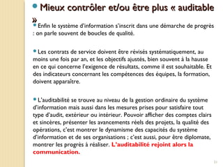 31
Mieux contrôler et/ou être plus « auditableMieux contrôler et/ou être plus « auditable
»»Enfin le système d’information s’inscrit dans une démarche de progrès
: on parle souvent de boucles de qualité.
Les contrats de service doivent être révisés systématiquement, au
moins une fois par an, et les objectifs ajustés, bien souvent à la hausse
en ce qui concerne l’exigence de résultats, comme il est souhaitable. Et
des indicateurs concernant les compétences des équipes, la formation,
doivent apparaître.
L’auditabilité se trouve au niveau de la gestion ordinaire du système
d’information mais aussi dans les mesures prises pour satisfaire tout
type d’audit, extérieur ou intérieur. Pouvoir afficher des comptes clairs
et sincères, présenter les avancements réels des projets, la qualité des
opérations, c’est montrer le dynamisme des capacités du système
d’information et de ses organisations ; c’est aussi, pour être diplomate,
montrer les progrès à réaliser. L’auditabilité rejoint alors la
communication.
 