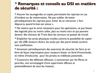 33
Remarques et conseils au DSI en matièreRemarques et conseils au DSI en matière
de sécurité :de sécurité :
Assurer les sauvegardes et copies permettant les reprises en cas
d’incident ou de malversation. Ne pas oublier de tester
périodiquement les reprises pour éviter de se retrouver « fort
dépourvu quand la bise est venue ».
Ne mettre que le strict nécessaire pour les opérations, ne pas laisser
des logiciels plus ou moins utiles, plus ou moins sûrs et qui peuvent
devenir des chevaux de Troie dans les serveurs et postes de travail.
Empêcher les accès physiques inutiles comme la possibilité de copier
par clé USB, lecteurs divers, les accès par des ports laissés ouverts
sans justification.
Annoncer périodiquement des exercices de sécurité, les faire et en
faire de façon impromptue pour toujours laisser un fond d’incertitude,
et même d’insécurité, pour les pirates et indélicats potentiels.
Construire des défenses efficaces, à commencer par les filtres et
pare-feu, ceci accompagné d’une supervision efficace et
potentiellement de tous les instants.
 