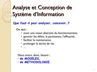 7
Analyse et Conception deAnalyse et Conception de
Système d’InformationSystème d’Information
Que faut-il pour analyser, concevoir…?
On doit :
• avoir une vision abstraite du fonctionnement,
• garantir les délais, la pertinence, l’efficacité,
• faciliter la maintenance,
• prolonger la durée de vie,
• …
Nous avons, donc, besoin :
• de MODELES,
• de METHODOLOGIE.
 