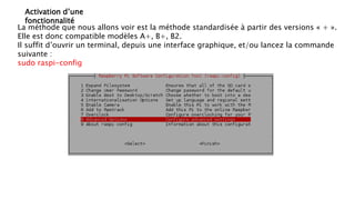 Activation d’une
fonctionnalité
La méthode que nous allons voir est la méthode standardisée à partir des versions « + ».
Elle est donc compatible modèles A+, B+, B2.
Il suffit d’ouvrir un terminal, depuis une interface graphique, et/ou lancez la commande
suivante :
sudo raspi-config
 
