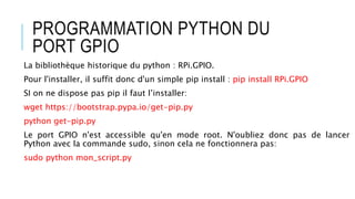 PROGRAMMATION PYTHON DU
PORT GPIO
La bibliothèque historique du python : RPi.GPIO.
Pour l'installer, il suffit donc d'un simple pip install : pip install RPi.GPIO
SI on ne dispose pas pip il faut l’installer:
wget https://bootstrap.pypa.io/get-pip.py
python get-pip.py
Le port GPIO n'est accessible qu'en mode root. N'oubliez donc pas de lancer
Python avec la commande sudo, sinon cela ne fonctionnera pas:
sudo python mon_script.py
 