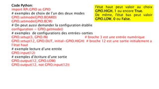 Code Python:
import RPi.GPIO as GPIO
# exemples de choix de l’un des deux modes
GPIO.setmode(GPIO.BOARD)
GPIO.setmode(GPIO.BCM)
# On peut aussi demander la configuration établie
configuration = GPIO.getmode()
# exemples de configurations des entrées-sorties
GPIO.setup(3, GPIO.IN) # broche 3 est une entrée numérique
GPIO.setup(12, GPIO.OUT, initial=GPIO.HIGH) # broche 12 est une sortie initialement a
l‘état haut
# exemple lecture d’une entrée
GPIO.input(12)
# exemples d’écriture d’une sortie
GPIO.output(12, GPIO.LOW)
GPIO.output(12, not GPIO.input(12))
l'état haut peut valoir au choix
GPIO.HIGH, 1 ou encore True.
De même, l'état bas peut valoir
GPIO.LOW, 0 ou False.
 