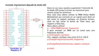Exemple clignotement dégradé de diode LED
Dans ce cas nous voulons augmenter l’intensité de
la diode LED jusqu’à arriver au maximum puis
revenir jusqu’au minimum
Pour cela nous allons utiliser la PWM (Pulse Width
Modulation) qui consiste en un signal carré dont on
fait varier le rapport cyclique, en d'autres termes,
dont on fait varier la durée de l'état haut, par
rapport à l'état bas,
Nous allons utiliser:
p = GPIO.PWM(channel, frequence)
# pour envoyer un PWM sur un canal avec une
fréquence donnée
p.start(rapport_cyclique)
#ici, rapport_cyclique vaut entre 0.0 et 100.0
p.ChangeFrequency(nouvelle_frequence)
p.ChangeDutyCycle(nouveau_rapport_cyclique)
p.stop()
 