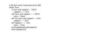 # On fait varier l'intensite de la LED
while True:
if sens and rapport < 100.0:
rapport += 10.0
elif sens and rapport >= 100.0:
sens = False
elif not sens and rapport > 10.0:
rapport -= 10.0
elif rapport == 10.0:
sens = True
p.ChangeDutyCycle(rapport)
time.sleep(0.25)
 