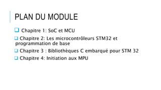 PLAN DU MODULE
 Chapitre 1: SoC et MCU
 Chapitre 2: Les microcontrôleurs STM32 et
programmation de base
 Chapitre 3 : Bibliothèques C embarqué pour STM 32
 Chapitre 4: Initiation aux MPU
 
