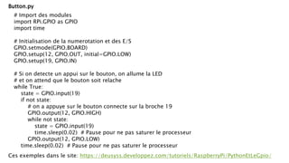 # Import des modules
import RPi.GPIO as GPIO
import time
# Initialisation de la numerotation et des E/S
GPIO.setmode(GPIO.BOARD)
GPIO.setup(12, GPIO.OUT, initial=GPIO.LOW)
GPIO.setup(19, GPIO.IN)
# Si on detecte un appui sur le bouton, on allume la LED
# et on attend que le bouton soit relache
while True:
state = GPIO.input(19)
if not state:
# on a appuye sur le bouton connecte sur la broche 19
GPIO.output(12, GPIO.HIGH)
while not state:
state = GPIO.input(19)
time.sleep(0.02) # Pause pour ne pas saturer le processeur
GPIO.output(12, GPIO.LOW)
time.sleep(0.02) # Pause pour ne pas saturer le processeur
Button.py
Ces exemples dans le site: https://deusyss.developpez.com/tutoriels/RaspberryPi/PythonEtLeGpio/
 
