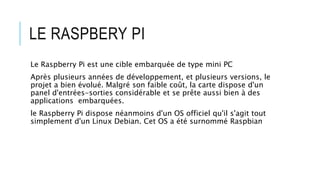 LE RASPBERY PI
Le Raspberry Pi est une cible embarquée de type mini PC
Après plusieurs années de développement, et plusieurs versions, le
projet a bien évolué. Malgré son faible coût, la carte dispose d'un
panel d'entrées-sorties considérable et se prête aussi bien à des
applications embarquées.
le Raspberry Pi dispose néanmoins d'un OS officiel qu'il s'agit tout
simplement d'un Linux Debian. Cet OS a été surnommé Raspbian
 