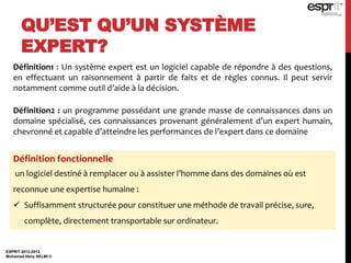 QU’EST QU’UN SYSTÈME
EXPERT?
ESPRIT 2012-2013
Mohamed Heny SELMI ©
Définition1 : Un système expert est un logiciel capable de répondre à des questions,
en effectuant un raisonnement à partir de faits et de règles connus. Il peut servir
notamment comme outil d’aide à la décision.
Définition2 : un programme possédant une grande masse de connaissances dans un
domaine spécialisé, ces connaissances provenant généralement d’un expert humain,
chevronné et capable d’atteindre les performances de l’expert dans ce domaine
Définition fonctionnelle
un logiciel destiné à remplacer ou à assister l’homme dans des domaines où est
reconnue une expertise humaine :
 Suffisamment structurée pour constituer une méthode de travail précise, sure,
complète, directement transportable sur ordinateur.
 