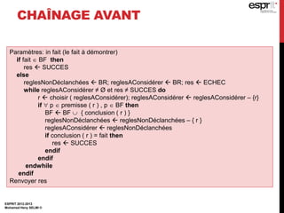 CHAÎNAGE AVANT
ESPRIT 2012-2013
Mohamed Heny SELMI ©
Paramètres: in fait (le fait à démontrer)
if fait  BF then
res  SUCCES
else
reglesNonDéclanchées  BR; reglesAConsidérer  BR; res  ECHEC
while reglesAConsidérer ≠ Ø et res ≠ SUCCES do
r  choisir ( reglesAConsidérer); reglesAConsidérer  reglesAConsidérer – {r}
if  p  premisse ( r ) , p  BF then
BF  BF  { conclusion ( r ) }
reglesNonDéclanchées  reglesNonDéclanchées – { r }
reglesAConsidérer  reglesNonDéclanchées
if conclusion ( r ) = fait then
res  SUCCES
endif
endif
endwhile
endif
Renvoyer res
 