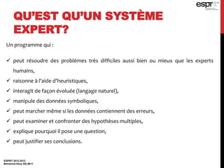 QU’EST QU’UN SYSTÈME
EXPERT?
ESPRIT 2012-2013
Mohamed Heny SELMI ©
Un programme qui :
 peut résoudre des problèmes très difficiles aussi bien ou mieux que les experts
humains,
 raisonne à l'aide d'heuristiques,
 interagit de façon évoluée (langage naturel),
 manipule des données symboliques,
 peut marcher même si les données contiennent des erreurs,
 peut examiner et confronter des hypothèses multiples,
 explique pourquoi il pose une question,
 peut justifier ses conclusions.
 