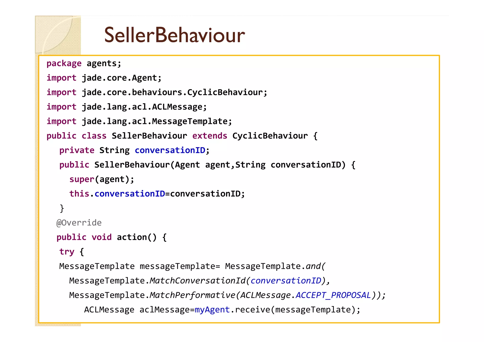 SSeelllleerrBBeehhaavviioouurr 
package agents; 
import jade.core.Agent; 
import jade.core.behaviours.CyclicBehaviour; 
import jade.lang.acl.ACLMessage; 
import jade.lang.acl.MessageTemplate; 
public class SellerBehaviour extends CyclicBehaviour { 
private String conversationID; 
public SellerBehaviour(Agent agent,String conversationID) { 
super(agent); 
this.conversationID=conversationID; 
} 
@Override 
public void action() { 
try { 
MessageTemplate messageTemplate= MessageTemplate.and( 
MessageTemplate.MatchConversationId(conversationID), 
MessageTemplate.MatchPerformative(ACLMessage.ACCEPT_PROPOSAL)); 
ACLMessage aclMessage=myAgent.receive(messageTemplate); 
 