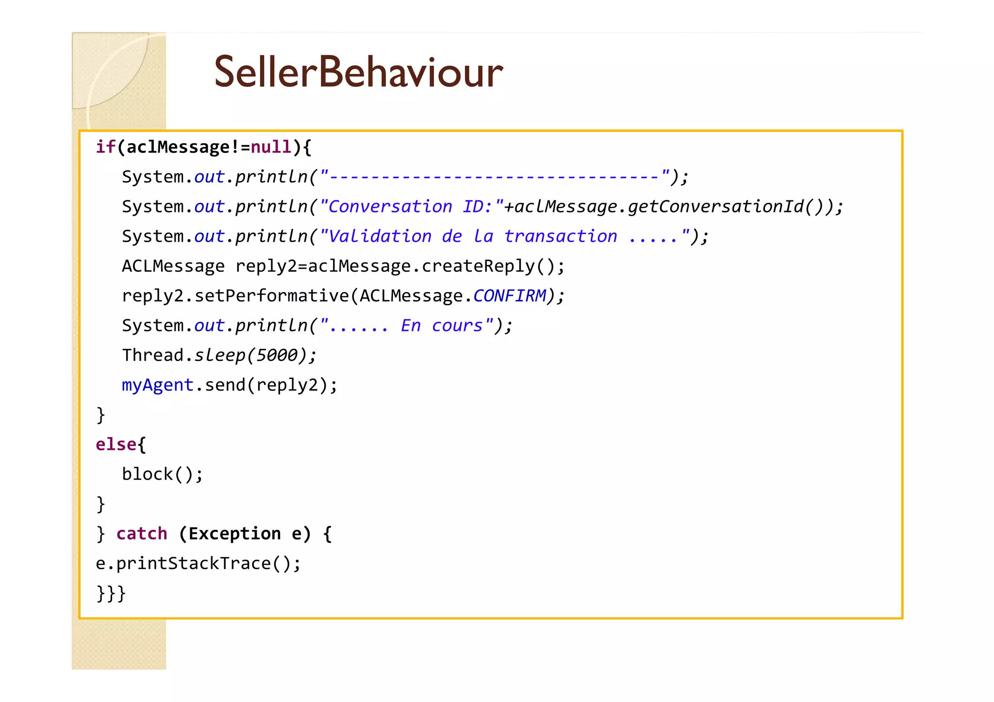 SSeelllleerrBBeehhaavviioouurr 
if(aclMessage!=null){ 
System.out.println(--------------------------------); 
System.out.println(Conversation ID:+aclMessage.getConversationId()); 
System.out.println(Validation de la transaction .....); 
ACLMessage reply2=aclMessage.createReply(); 
reply2.setPerformative(ACLMessage.CONFIRM); 
System.out.println(...... En cours); 
TThhrreeaadd..sslleeeepp((55000000));; 
myAgent.send(reply2); 
} 
else{ 
block(); 
} 
} catch (Exception e) { 
e.printStackTrace(); 
}}} 
 