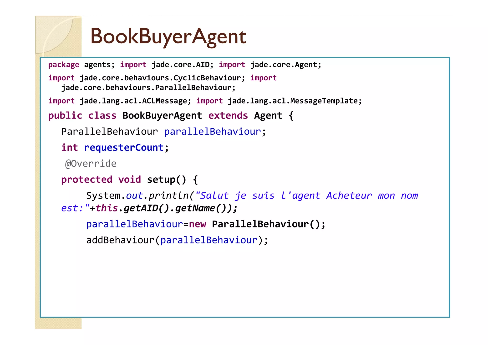 BBooookkBBuuyyeerrAAggeenntt 
package agents; import jade.core.AID; import jade.core.Agent; 
import jade.core.behaviours.CyclicBehaviour; import 
jade.core.behaviours.ParallelBehaviour; 
import jade.lang.acl.ACLMessage; import jade.lang.acl.MessageTemplate; 
public class BookBuyerAgent extends Agent { 
ParallelBehaviour parallelBehaviour; 
int requesterCount; 
@Override 
protected void setup() { 
System.out.println(Salut je suis l'agent Acheteur mon nom 
est:+this.getAID().getName()); 
parallelBehaviour=new ParallelBehaviour(); 
addBehaviour(parallelBehaviour); 
 
