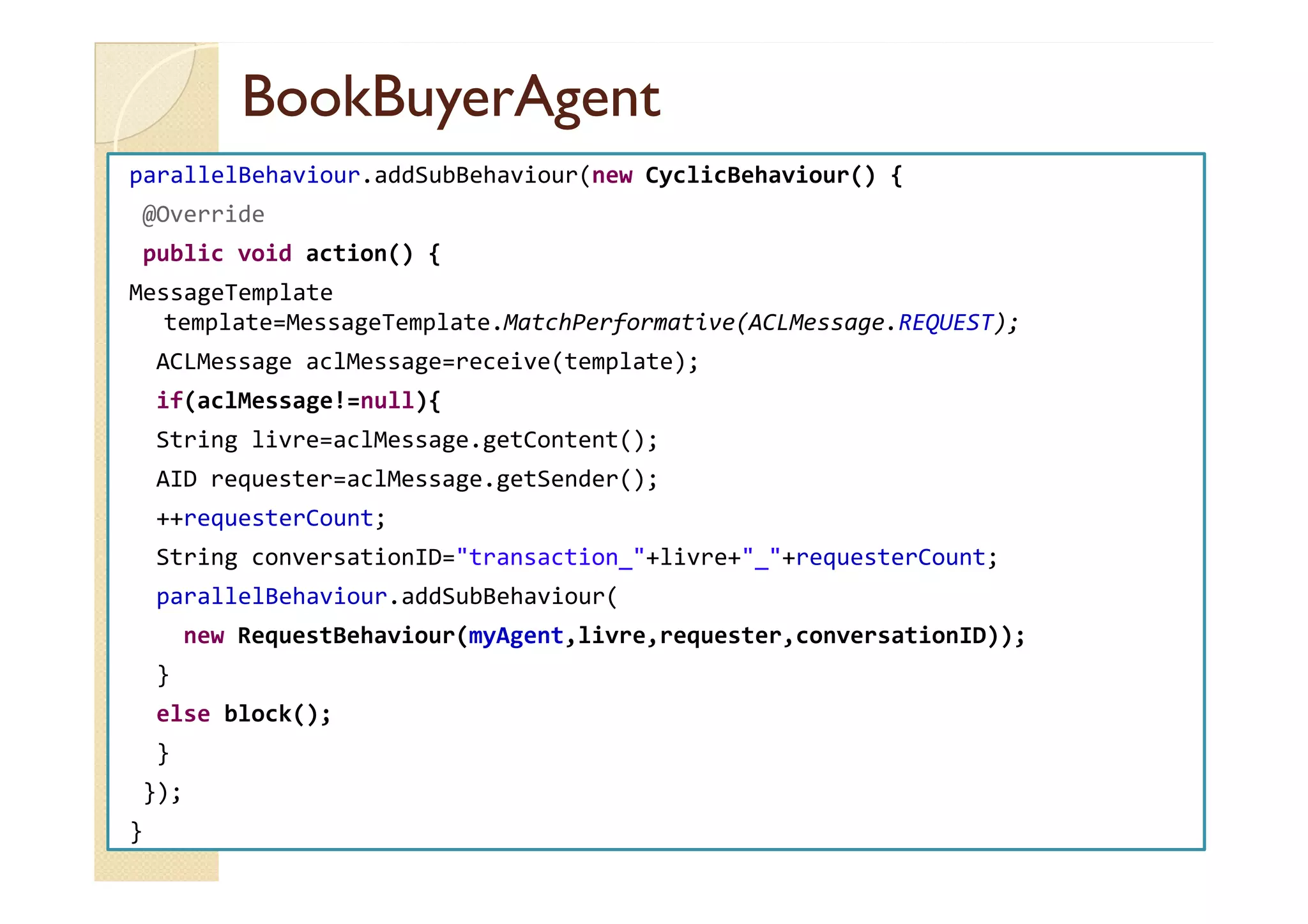 BBooookkBBuuyyeerrAAggeenntt 
parallelBehaviour.addSubBehaviour(new CyclicBehaviour() { 
@Override 
public void action() { 
MessageTemplate 
template=MessageTemplate.MatchPerformative(ACLMessage.REQUEST); 
ACLMessage aclMessage=receive(template); 
if(aclMessage!=null){ 
String livre=aclMessage.getContent(); 
AID requester=aclMessage.getSender(); 
++requesterCount; 
String conversationID=transaction_+livre+_+requesterCount; 
parallelBehaviour.addSubBehaviour( 
new RequestBehaviour(myAgent,livre,requester,conversationID)); 
} 
else block(); 
} 
}); 
} 
 