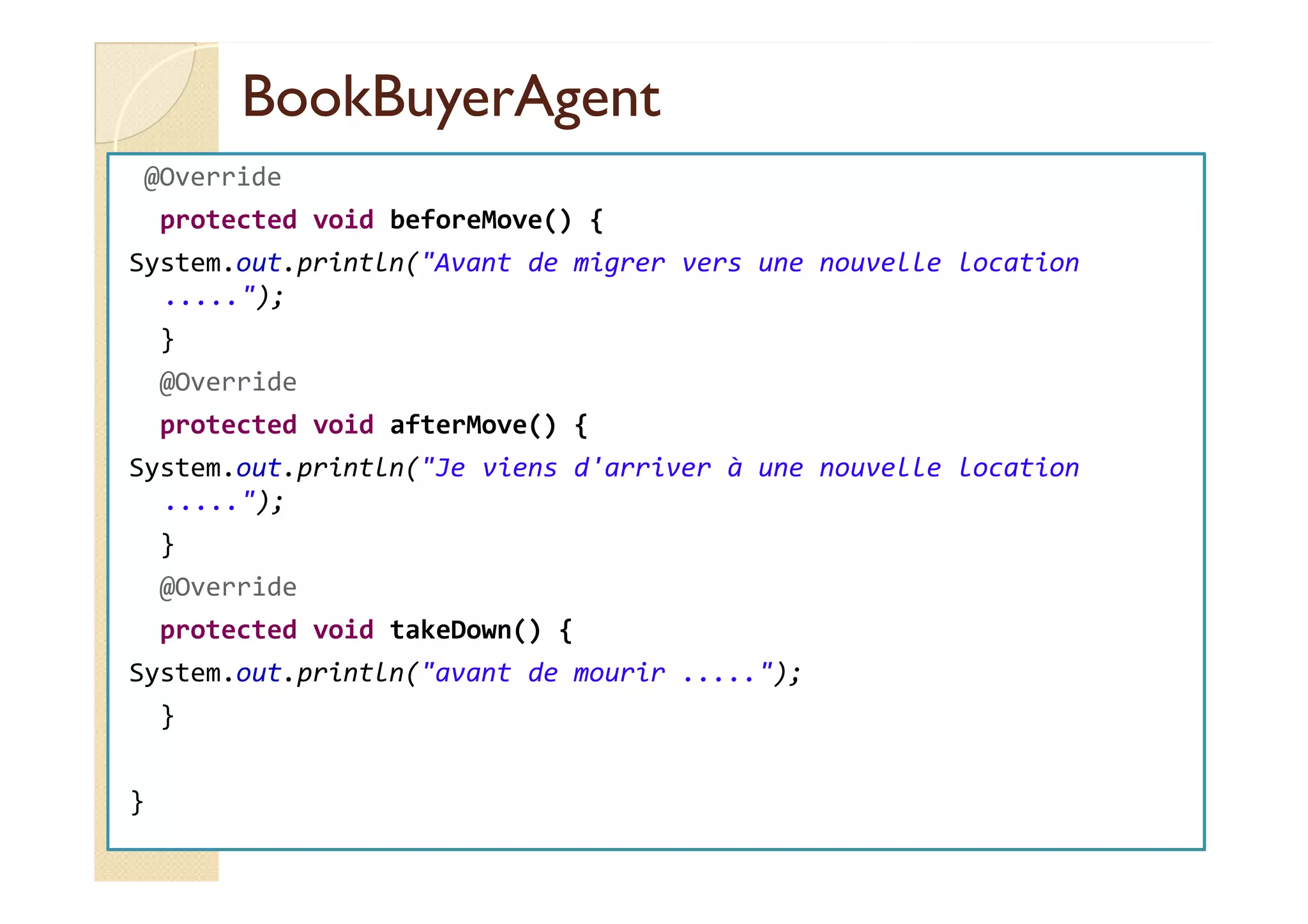 BBooookkBBuuyyeerrAAggeenntt 
@Override 
protected void beforeMove() { 
System.out.println(Avant de migrer vers une nouvelle location 
.....); 
} 
@Override 
protected void afterMove() { 
SSyysstteemm..oouutt..pprriinnttllnn((JJee vviieennss dd''aarrrriivveerr àà uunnee nnoouuvveellllee llooccaattiioonn 
.....); 
} 
@Override 
protected void takeDown() { 
System.out.println(avant de mourir .....); 
} 
} 
 