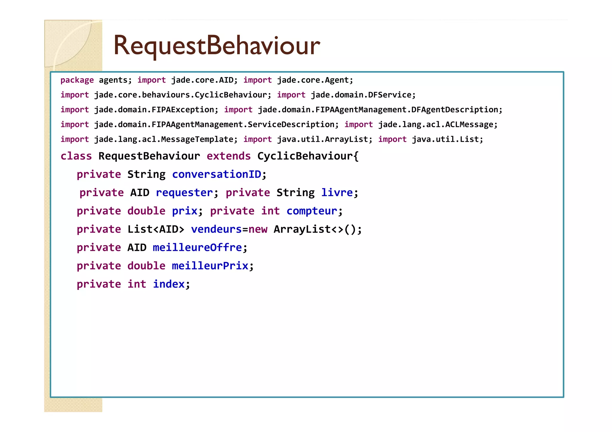 RReeqquueessttBBeehhaavviioouurr 
package agents; import jade.core.AID; import jade.core.Agent; 
import jade.core.behaviours.CyclicBehaviour; import jade.domain.DFService; 
import jade.domain.FIPAException; import jade.domain.FIPAAgentManagement.DFAgentDescription; 
import jade.domain.FIPAAgentManagement.ServiceDescription; import jade.lang.acl.ACLMessage; 
import jade.lang.acl.MessageTemplate; import java.util.ArrayList; import java.util.List; 
class RequestBehaviour extends CyclicBehaviour{ 
private String conversationID; 
private AID requester; private String livre; 
pprriivvaattee ddoouubbllee pprriixx;; pprriivvaattee iinntt ccoommpptteeuurr;; 
private ListAID vendeurs=new ArrayList(); 
private AID meilleureOffre; 
private double meilleurPrix; 
private int index; 
 