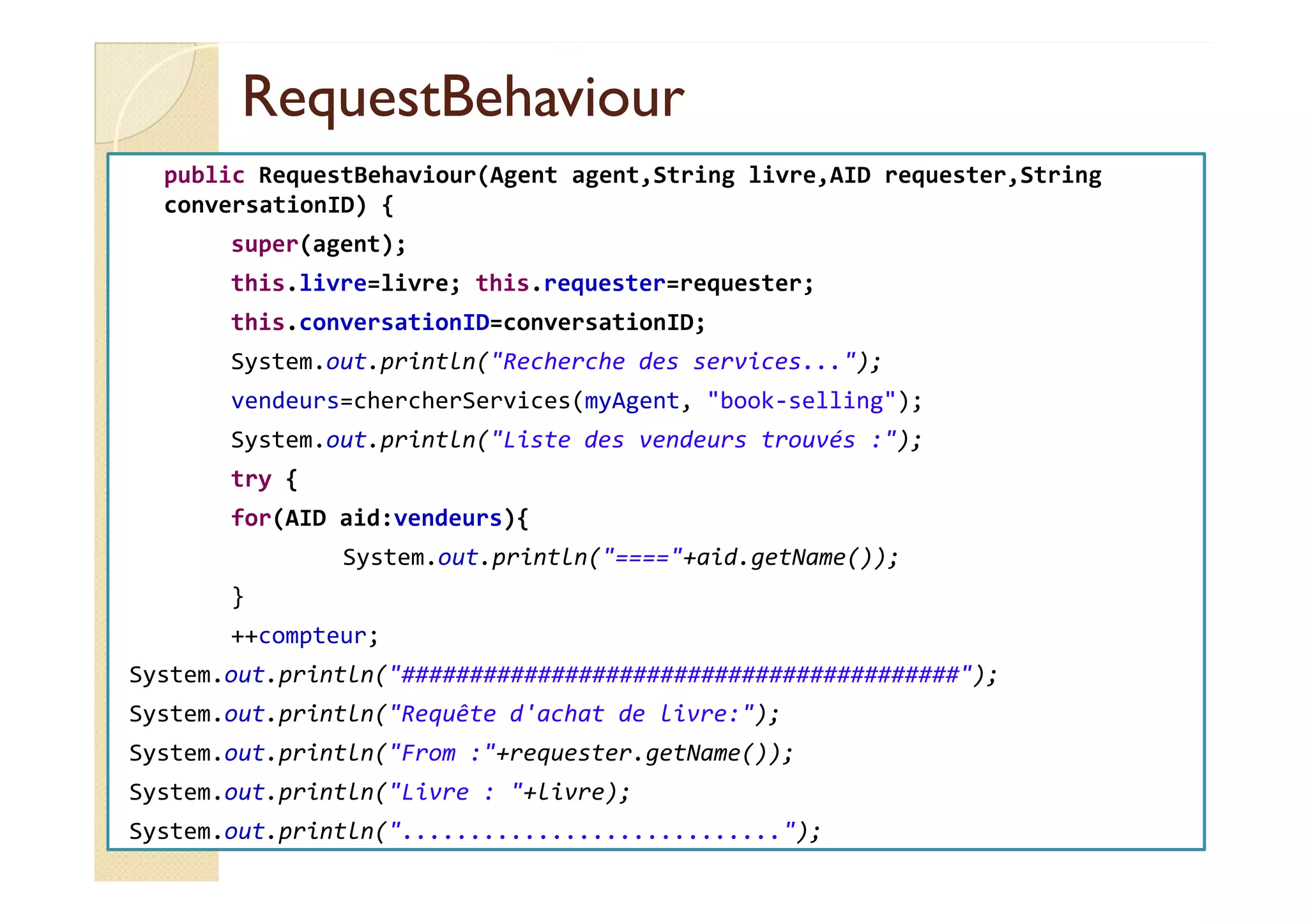 RReeqquueessttBBeehhaavviioouurr 
public RequestBehaviour(Agent agent,String livre,AID requester,String 
conversationID) { 
super(agent); 
this.livre=livre; this.requester=requester; 
this.conversationID=conversationID; 
System.out.println(Recherche des services...); 
vendeurs=chercherServices(myAgent, book-selling); 
System.out.println(Liste des vendeurs trouvés :); 
try { 
for(AID aid:vendeurs){ 
System.out.println(====+aid.getName()); 
} 
++compteur; 
System.out.println(#########################################); 
System.out.println(Requête d'achat de livre:); 
System.out.println(From :+requester.getName()); 
System.out.println(Livre : +livre); 
System.out.println(............................); 
 
