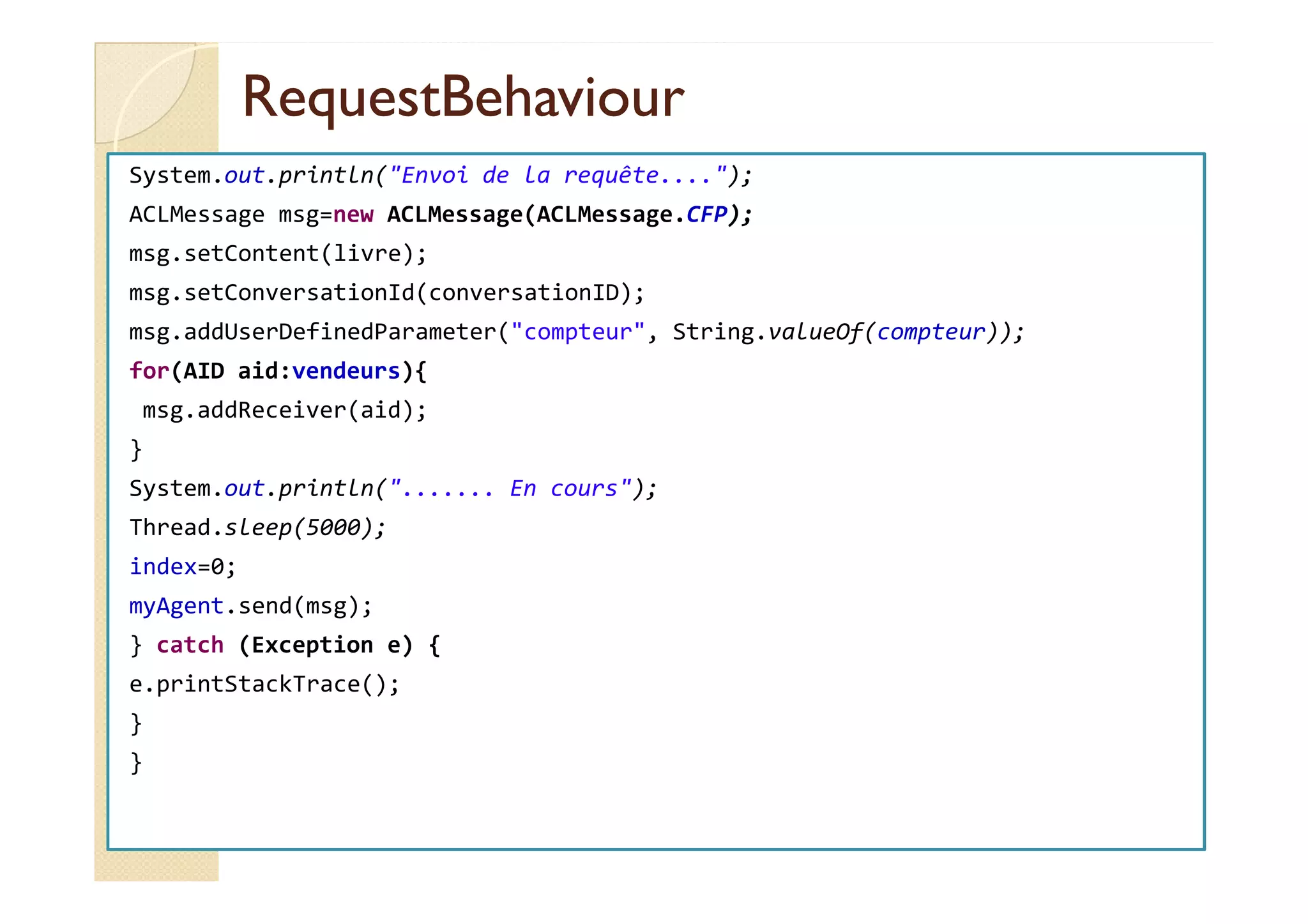 RReeqquueessttBBeehhaavviioouurr 
System.out.println(Envoi de la requête....); 
ACLMessage msg=new ACLMessage(ACLMessage.CFP); 
msg.setContent(livre); 
msg.setConversationId(conversationID); 
msg.addUserDefinedParameter(compteur, String.valueOf(compteur)); 
for(AID aid:vendeurs){ 
msg.addReceiver(aid); 
} 
System.out.println(....... En cours); 
Thread.sleep(5000); 
index=0; 
myAgent.send(msg); 
} catch (Exception e) { 
e.printStackTrace(); 
} 
} 
 