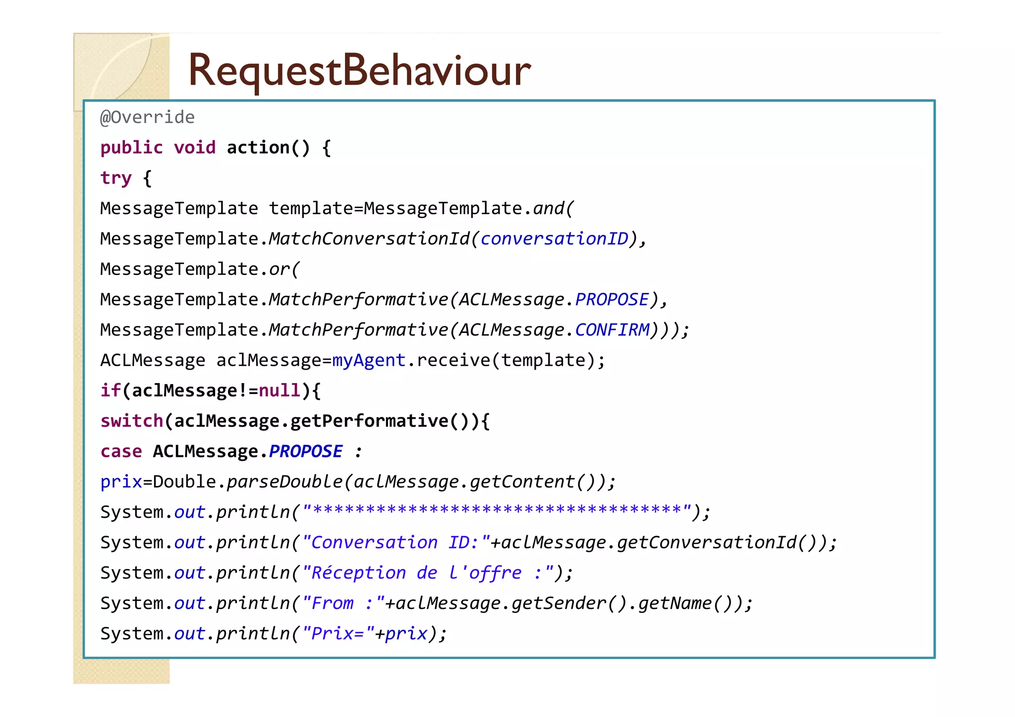 RReeqquueessttBBeehhaavviioouurr 
@Override 
public void action() { 
try { 
MessageTemplate template=MessageTemplate.and( 
MessageTemplate.MatchConversationId(conversationID), 
MessageTemplate.or( 
MessageTemplate.MatchPerformative(ACLMessage.PROPOSE), 
MessageTemplate.MatchPerformative(ACLMessage.CONFIRM))); 
AACCLLMMeessssaaggee aaccllMMeessssaaggee==mmyyAAggeenntt..rreecceeiivvee((tteemmppllaattee));; 
if(aclMessage!=null){ 
switch(aclMessage.getPerformative()){ 
case ACLMessage.PROPOSE : 
prix=Double.parseDouble(aclMessage.getContent()); 
System.out.println(***********************************); 
System.out.println(Conversation ID:+aclMessage.getConversationId()); 
System.out.println(Réception de l'offre :); 
System.out.println(From :+aclMessage.getSender().getName()); 
System.out.println(Prix=+prix); 
 