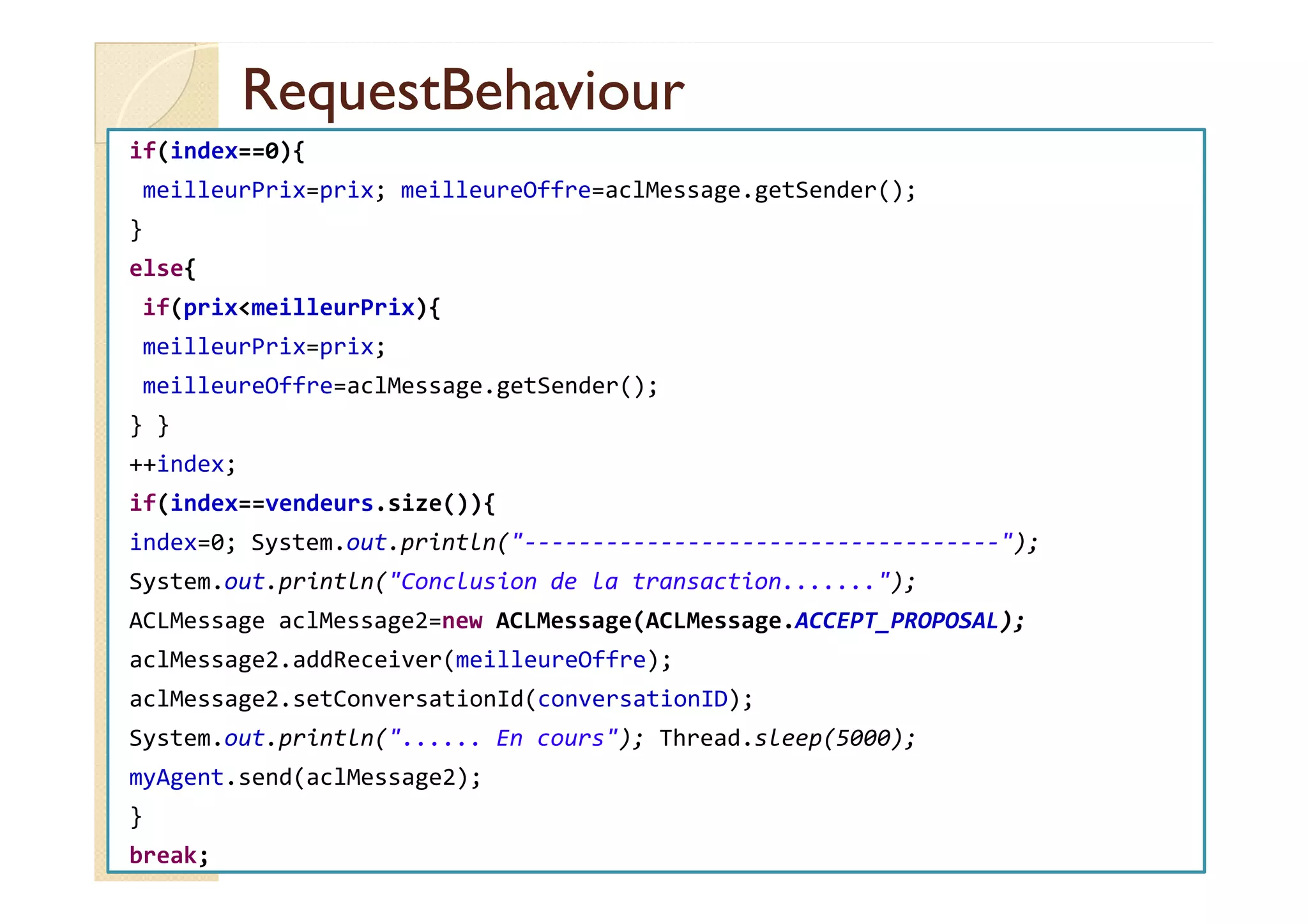 RReeqquueessttBBeehhaavviioouurr 
if(index==0){ 
meilleurPrix=prix; meilleureOffre=aclMessage.getSender(); 
} 
else{ 
if(prixmeilleurPrix){ 
meilleurPrix=prix; 
meilleureOffre=aclMessage.getSender(); 
} } 
++++iinnddeexx;; 
if(index==vendeurs.size()){ 
index=0; System.out.println(-----------------------------------); 
System.out.println(Conclusion de la transaction.......); 
ACLMessage aclMessage2=new ACLMessage(ACLMessage.ACCEPT_PROPOSAL); 
aclMessage2.addReceiver(meilleureOffre); 
aclMessage2.setConversationId(conversationID); 
System.out.println(...... En cours); Thread.sleep(5000); 
myAgent.send(aclMessage2); 
} 
break; 
 