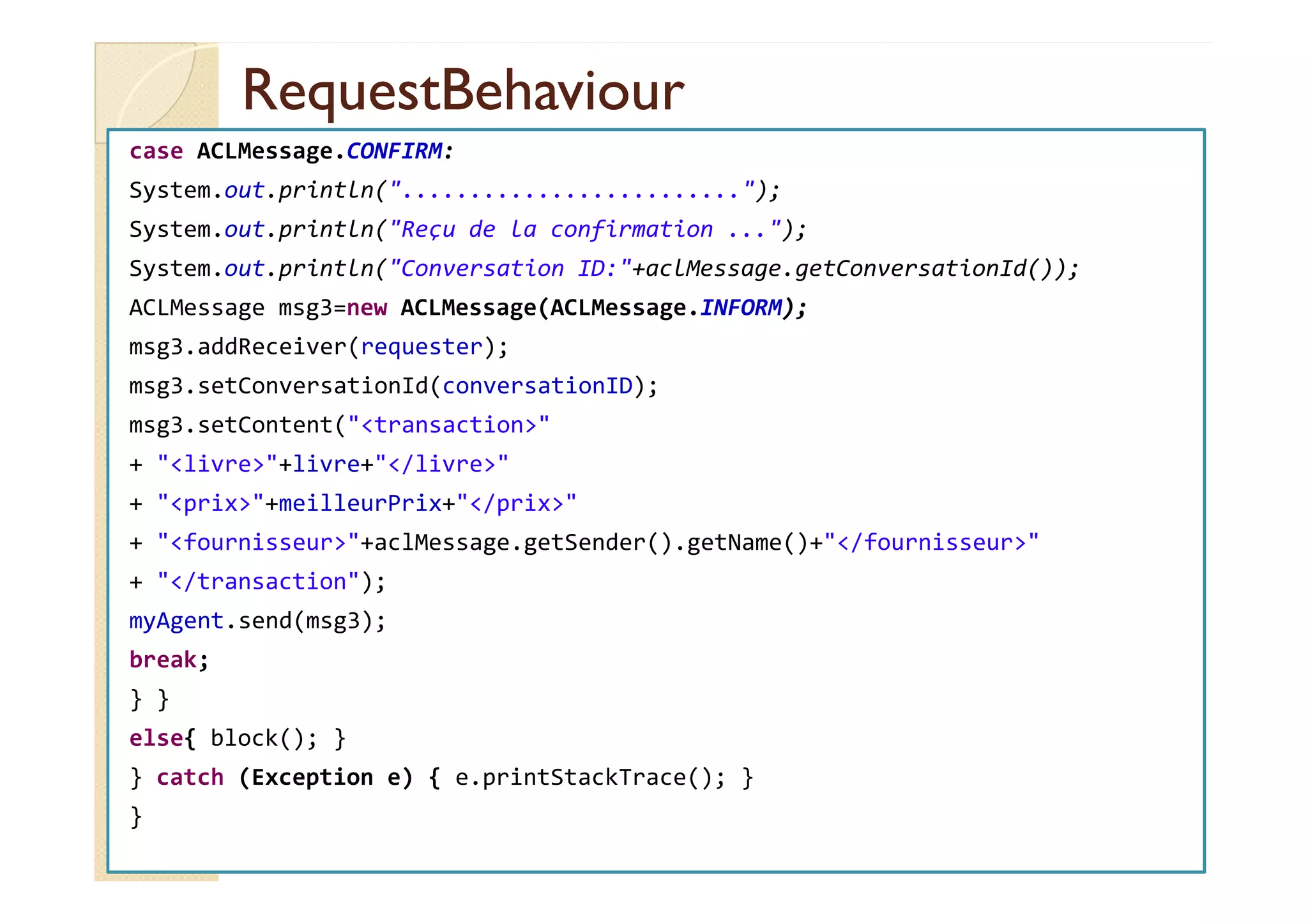 RReeqquueessttBBeehhaavviioouurr 
case ACLMessage.CONFIRM: 
System.out.println(.........................); 
System.out.println(Reçu de la confirmation ...); 
System.out.println(Conversation ID:+aclMessage.getConversationId()); 
ACLMessage msg3=new ACLMessage(ACLMessage.INFORM); 
msg3.addReceiver(requester); 
msg3.setConversationId(conversationID); 
msg3.setContent(transaction 
++ lliivvrree++lliivvrree++//lliivvrree 
+ prix+meilleurPrix+/prix 
+ fournisseur+aclMessage.getSender().getName()+/fournisseur 
+ /transaction); 
myAgent.send(msg3); 
break; 
} } 
else{ block(); } 
} catch (Exception e) { e.printStackTrace(); } 
} 
 