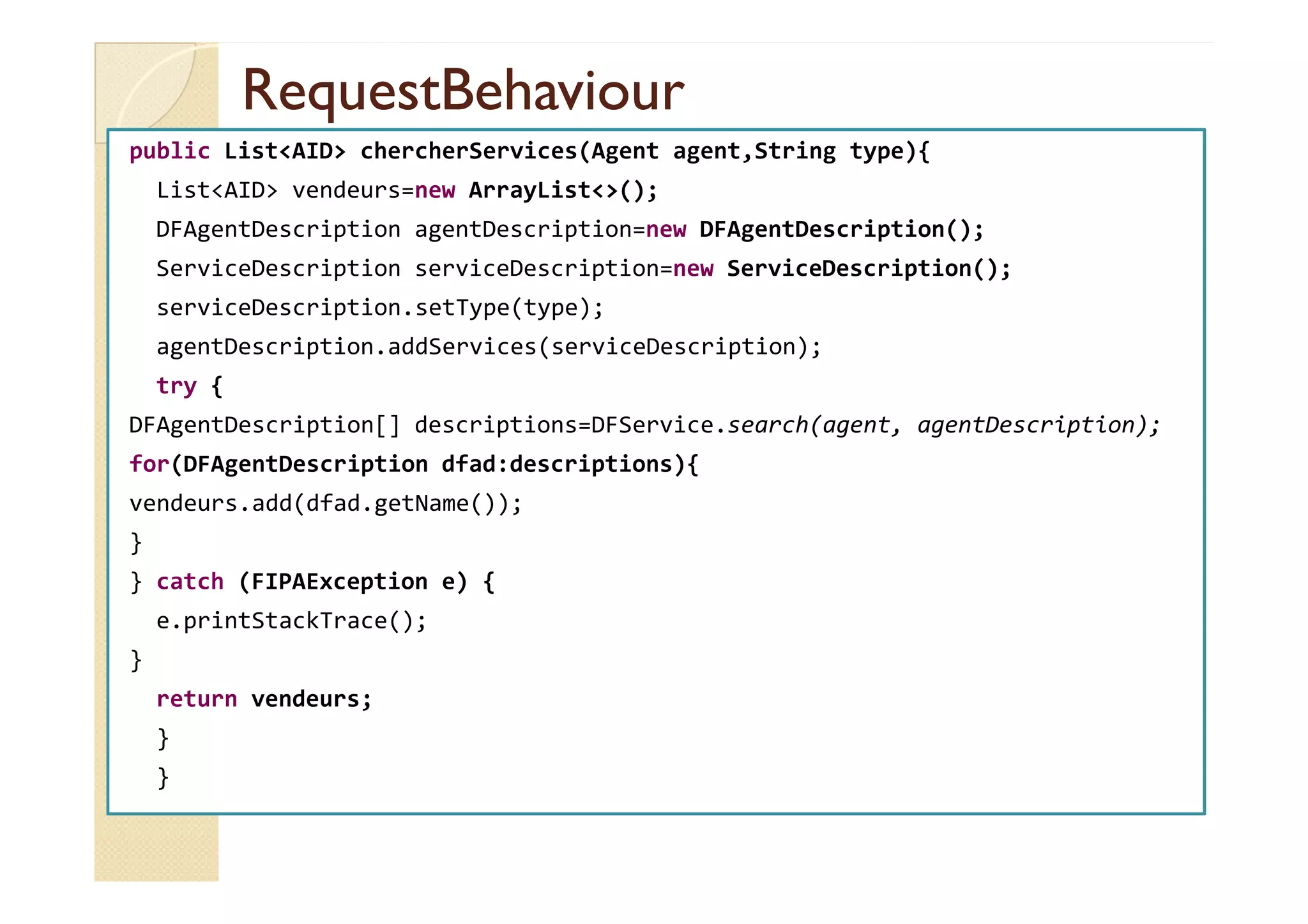 RReeqquueessttBBeehhaavviioouurr 
public ListAID chercherServices(Agent agent,String type){ 
ListAID vendeurs=new ArrayList(); 
DFAgentDescription agentDescription=new DFAgentDescription(); 
ServiceDescription serviceDescription=new ServiceDescription(); 
serviceDescription.setType(type); 
agentDescription.addServices(serviceDescription); 
try { 
DFAgentDescription[] descriptions=DFService.search(agent, agentDescription); 
ffoorr((DDFFAAggeennttDDeessccrriippttiioonn ddffaadd::ddeessccrriippttiioonnss)){{ 
vendeurs.add(dfad.getName()); 
} 
} catch (FIPAException e) { 
e.printStackTrace(); 
} 
return vendeurs; 
} 
} 
 