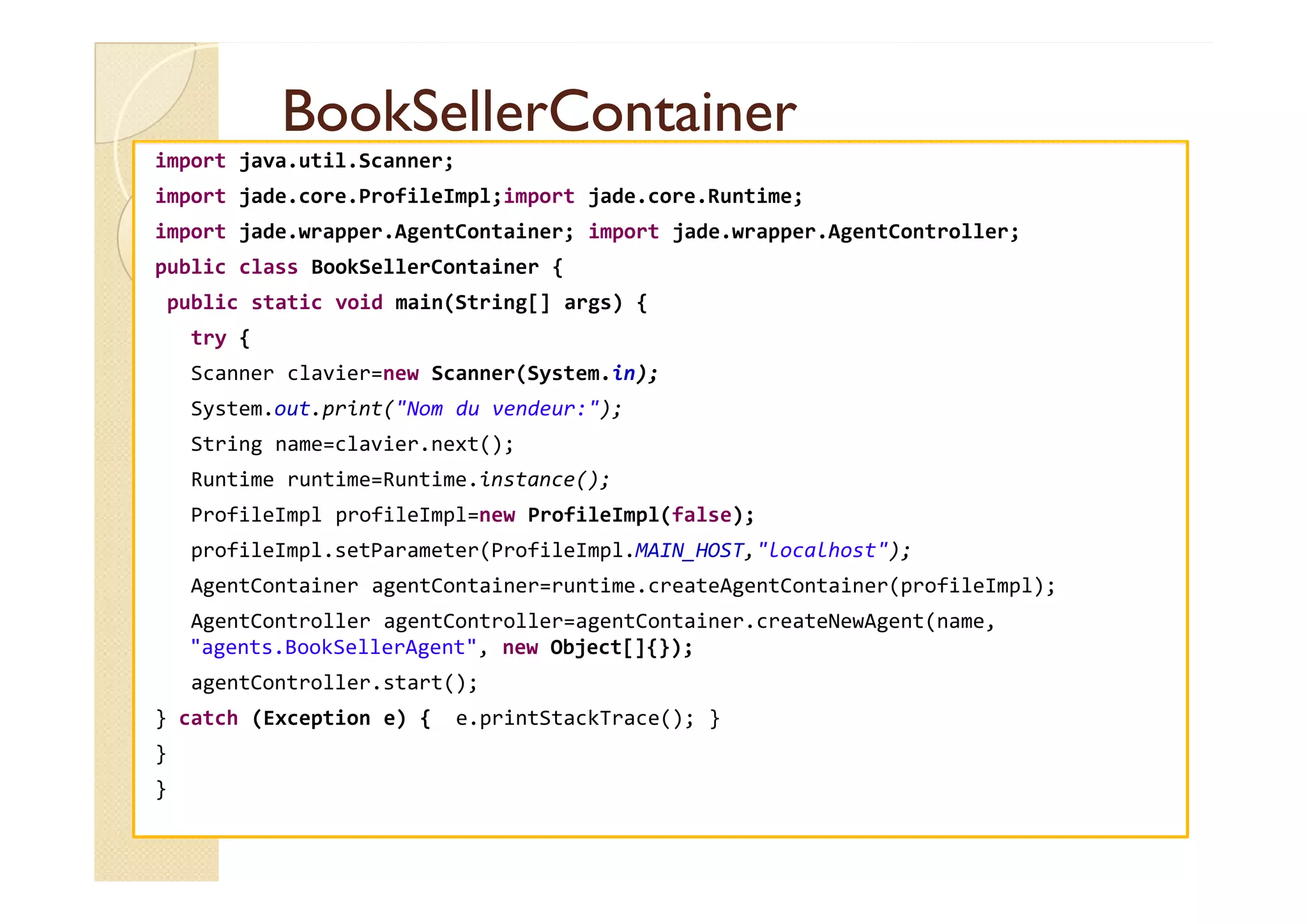BBooookkSSeelllleerrCCoonnttaaiinneerr 
import java.util.Scanner; 
import jade.core.ProfileImpl;import jade.core.Runtime; 
import jade.wrapper.AgentContainer; import jade.wrapper.AgentController; 
public class BookSellerContainer { 
public static void main(String[] args) { 
try { 
Scanner clavier=new Scanner(System.in); 
System.out.print(Nom du vendeur:); 
String name=clavier.next(); 
Runtime runtime=Runtime.instance(); 
ProfileImpl profileImpl=new ProfileImpl(false); 
profileImpl.setParameter(ProfileImpl.MAIN_HOST,localhost); 
AgentContainer agentContainer=runtime.createAgentContainer(profileImpl); 
AgentController agentController=agentContainer.createNewAgent(name, 
agents.BookSellerAgent, new Object[]{}); 
agentController.start(); 
} catch (Exception e) { e.printStackTrace(); } 
} 
} 
