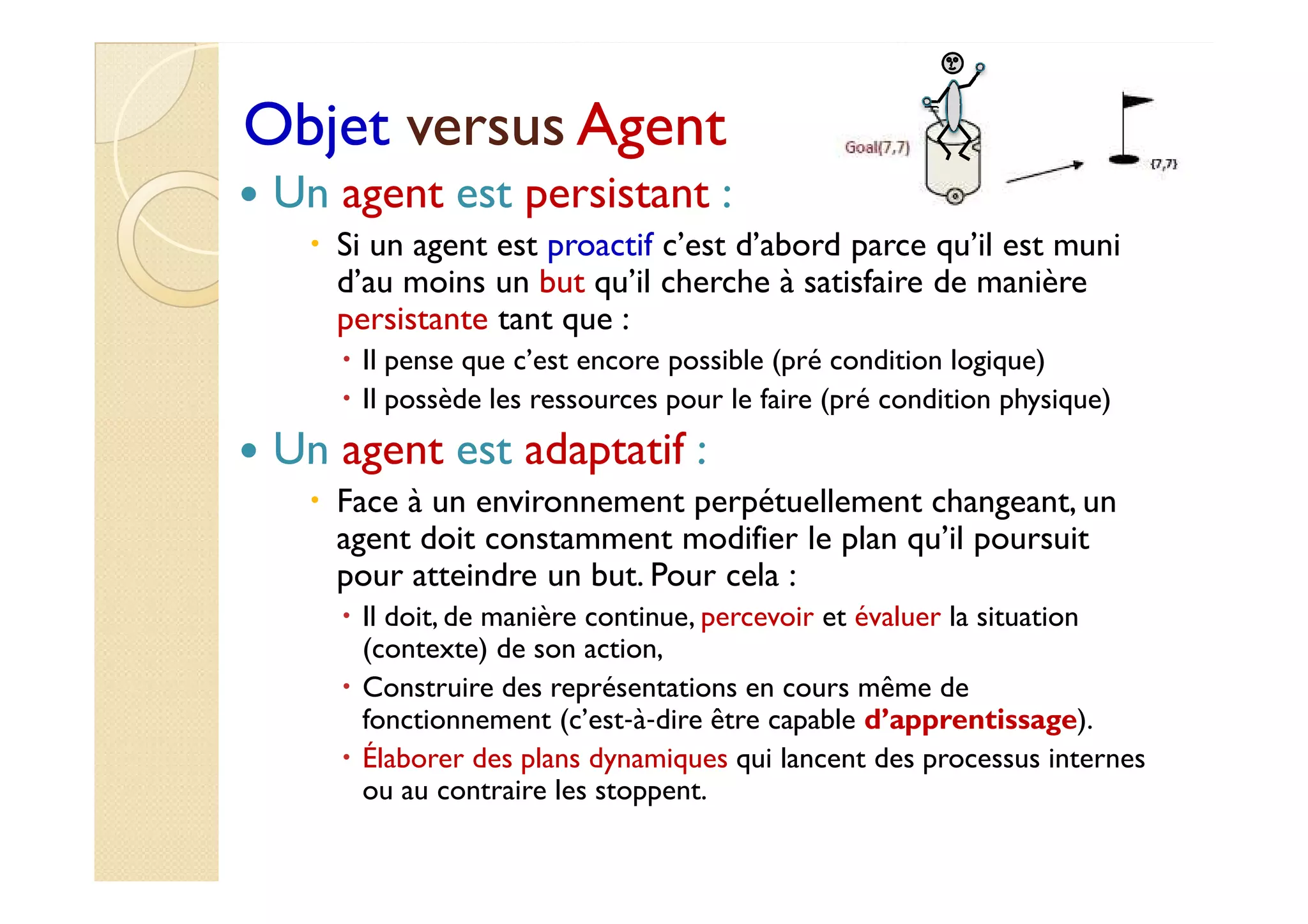 OObbjjeett vveerrssuuss AAggeenntt 
 Un agent est persistant : 
 Si un agent est proactif c’est d’abord parce qu’il est muni 
d’au moins un but qu’il cherche à satisfaire de manière 
persistante tant que : 
 Il pense que c’est encore possible (pré condition logique) 
 Il possède les ressources pour le faire (pré condition physique) 
 UUnn aaggeenntt eesstt aaddaappttaattiiff :: 
 Face à un environnement perpétuellement changeant, un 
agent doit constamment modifier le plan qu’il poursuit 
pour atteindre un but. Pour cela : 
 Il doit, de manière continue, percevoir et évaluer la situation 
(contexte) de son action, 
 Construire des représentations en cours même de 
fonctionnement (c’est‐à‐dire être capable d’apprentissage). 
 Élaborer des plans dynamiques qui lancent des processus internes 
ou au contraire les stoppent. 
 