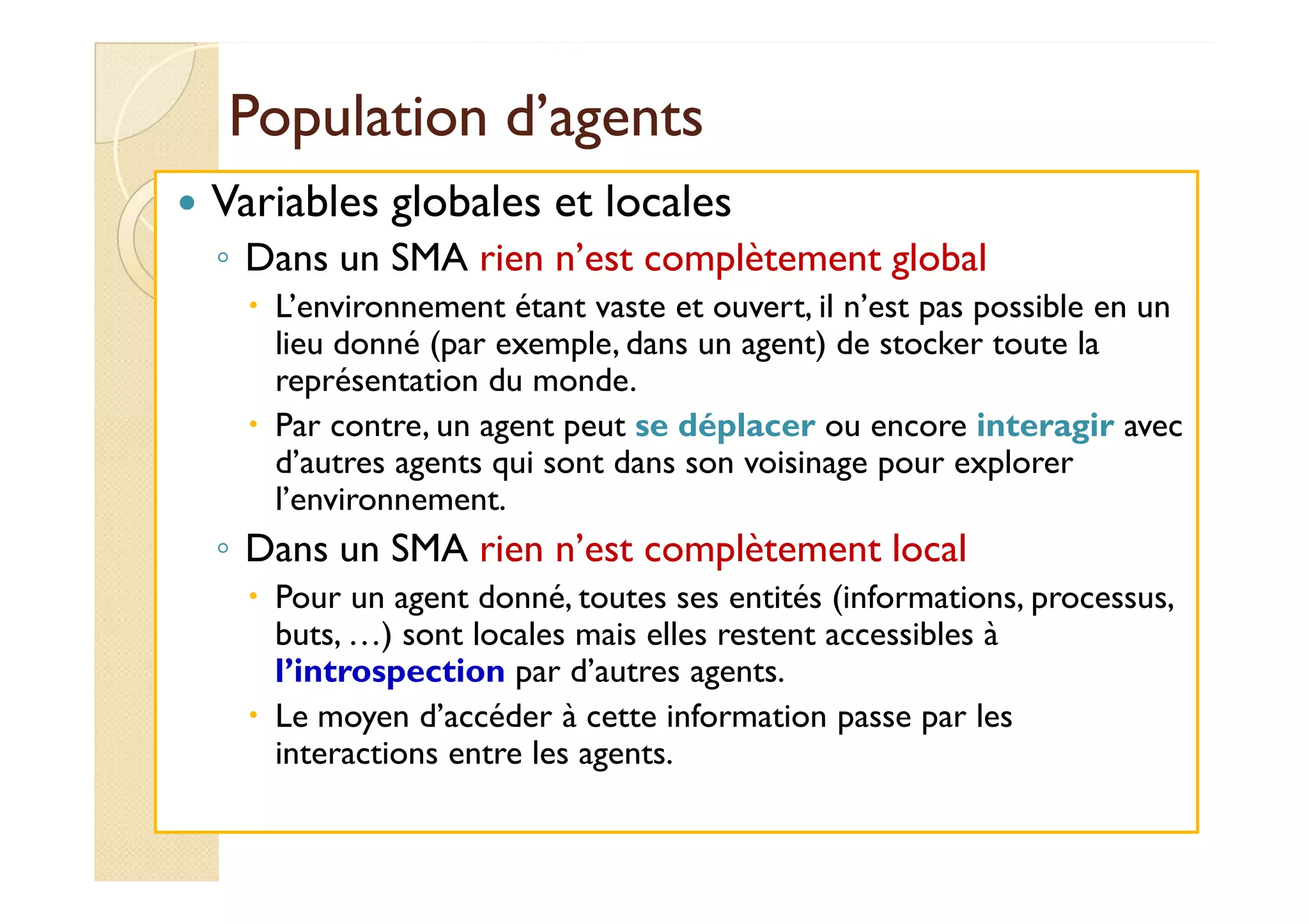 PPooppuullaattiioonn dd’’aaggeennttss 
 Variables globales et locales 
◦ Dans un SMA rien n’est complètement global 
 L’environnement étant vaste et ouvert, il n’est pas possible en un 
lieu donné (par exemple, dans un agent) de stocker toute la 
représentation du monde. 
 Par contre, un agent peut se déplacer ou encore interagir avec 
dd’’aauuttrreess aaggeennttss qquuii ssoonntt ddaannss ssoonn vvooiissiinnaaggee ppoouurr eexxpplloorreerr 
l’environnement. 
◦ Dans un SMA rien n’est complètement local 
 Pour un agent donné, toutes ses entités (informations, processus, 
buts, …) sont locales mais elles restent accessibles à 
l’introspection par d’autres agents. 
 Le moyen d’accéder à cette information passe par les 
interactions entre les agents. 
 