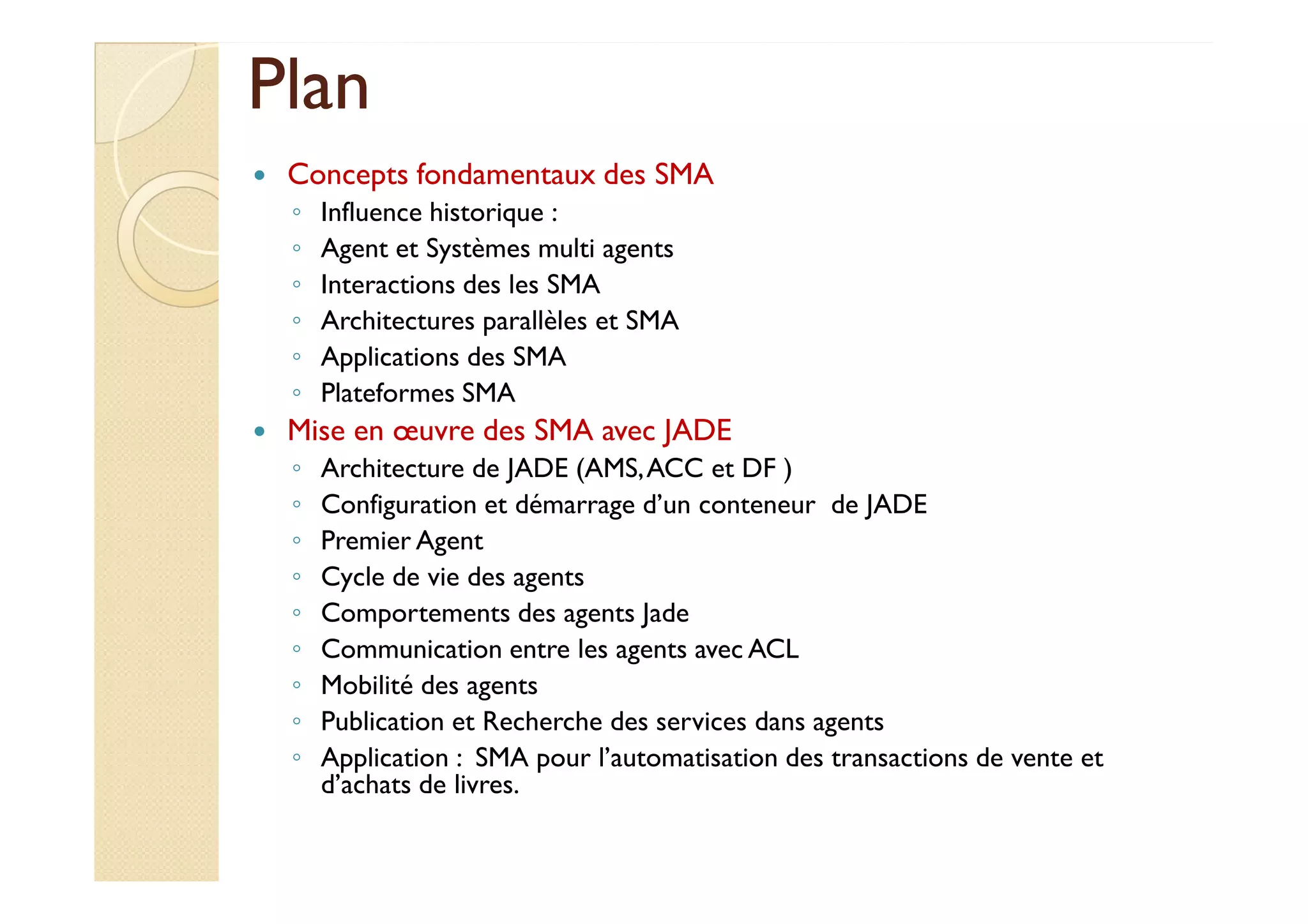 PPllaann 
 Concepts fondamentaux des SMA 
◦ Influence historique : 
◦ Agent et Systèmes multi agents 
◦ Interactions des les SMA 
◦ Architectures parallèles et SMA 
◦ Applications des SMA 
◦ Plateformes SMA 
 Mise en oeuvre des SMA avec JADE 
◦ AArrcchhiitteeccttuurree ddee JJAADDEE ((AAMMSS,, AACCCC eett DDFF )) 
◦ Configuration et démarrage d’un conteneur de JADE 
◦ Premier Agent 
◦ Cycle de vie des agents 
◦ Comportements des agents Jade 
◦ Communication entre les agents avec ACL 
◦ Mobilité des agents 
◦ Publication et Recherche des services dans agents 
◦ Application : SMA pour l’automatisation des transactions de vente et 
d’achats de livres. 
 