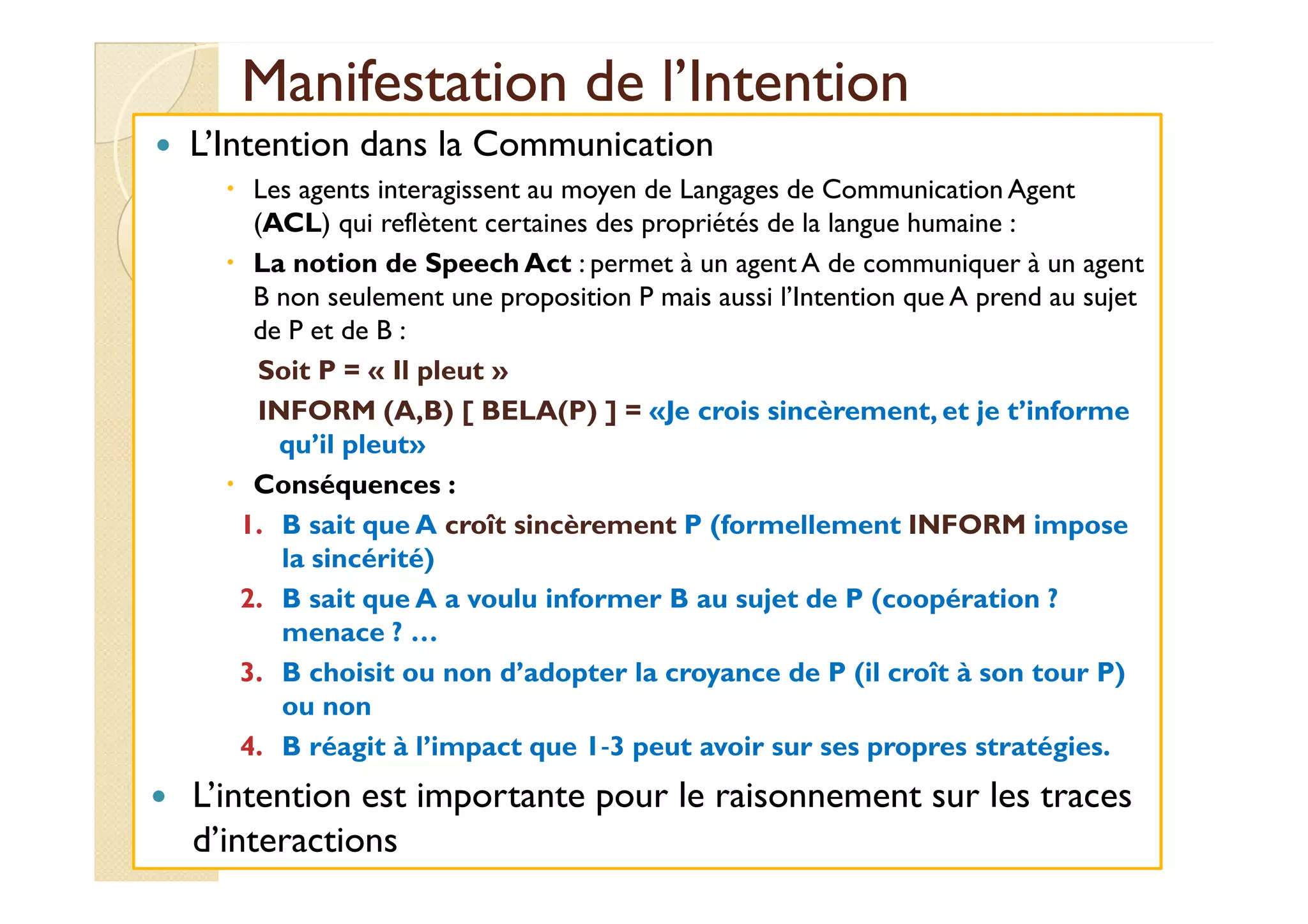 Manifestation ddee ll’’IInntteennttiioonn 
 L’Intention dans la Communication 
 Les agents interagissent au moyen de Langages de Communication Agent 
(ACL) qui reflètent certaines des propriétés de la langue humaine : 
 La notion de Speech Act : permet à un agent A de communiquer à un agent 
B non seulement une proposition P mais aussi l’Intention que A prend au sujet 
de P et de B : 
Soit P = « Il pleut » 
INFORM (A,B) [ BELA(P) ] = «Je crois sincèrement, et je t’informe 
qquu’’iill pplleeuutt» 
 Conséquences : 
1. B sait que A croît sincèrement P (formellement INFORM impose 
la sincérité) 
2. B sait que A a voulu informer B au sujet de P (coopération ? 
menace ? … 
3. B choisit ou non d’adopter la croyance de P (il croît à son tour P) 
ou non 
4. B réagit à l’impact que 1‐3 peut avoir sur ses propres stratégies. 
 L’intention est importante pour le raisonnement sur les traces 
d’interactions 
 