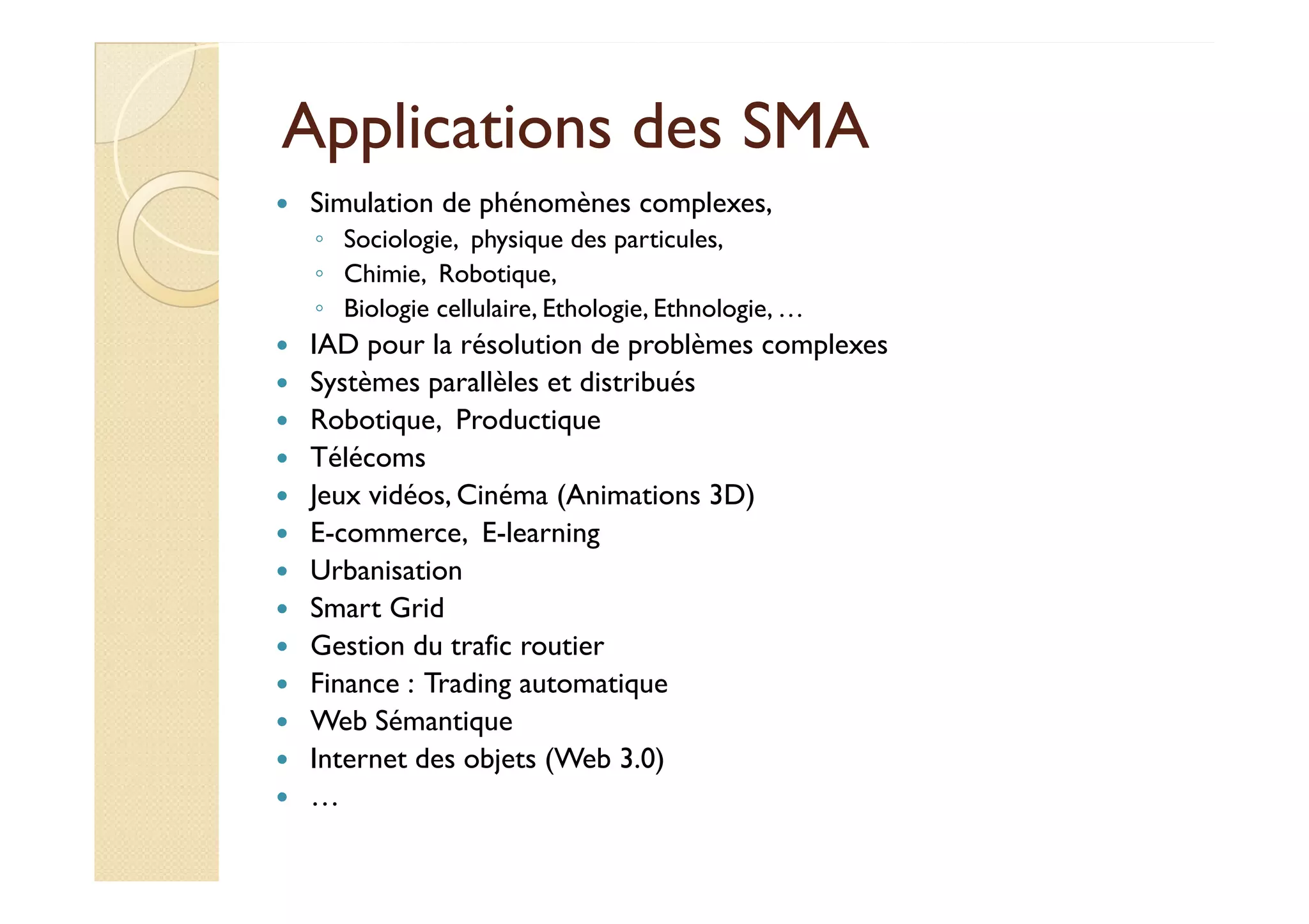 AApppplliiccaattiioonnss ddeess SSMMAA 
 Simulation de phénomènes complexes, 
◦ Sociologie, physique des particules, 
◦ Chimie, Robotique, 
◦ Biologie cellulaire, Ethologie, Ethnologie, … 
 IAD pour la résolution de problèmes complexes 
 Systèmes parallèles et distribués 
 Robotique, Productique 
 TTééllééccoommss 
 Jeux vidéos, Cinéma (Animations 3D) 
 E-commerce, E-learning 
 Urbanisation 
 Smart Grid 
 Gestion du trafic routier 
 Finance : Trading automatique 
 Web Sémantique 
 Internet des objets (Web 3.0) 
 … 
 